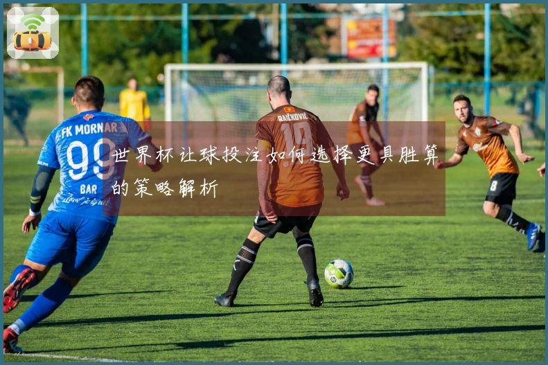 世界杯让球投注如何选择更具胜算的策略解析