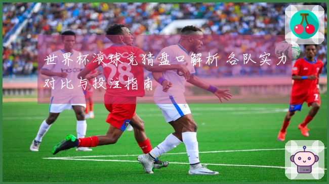 世界杯滚球竞猜盘口解析 各队实力对比与投注指南